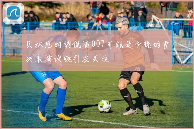 贝林厄姆调侃演007可能是今晚的首次表演试镜引发关注